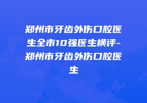 郑州市牙齿外伤口腔医生全市10强医生横评-郑州市牙齿外伤口腔医生