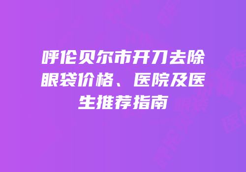 呼伦贝尔市开刀去除眼袋价格、医院及医生推荐指南