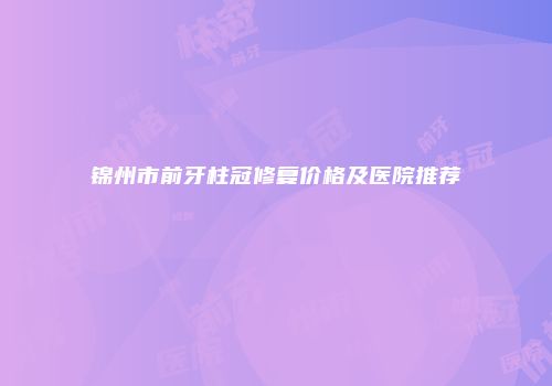 锦州市前牙柱冠修复价格及医院推荐