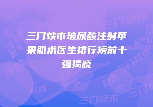 三门峡市玻尿酸注射苹果肌术医生排行榜前十强揭晓