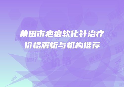 莆田市疤痕软化针治疗价格解析与机构推荐