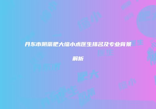丹东市阴蒂肥大缩小术医生排名及专业背景解析