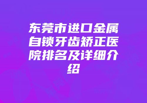 东莞市进口金属自锁牙齿矫正医院排名及详细介绍