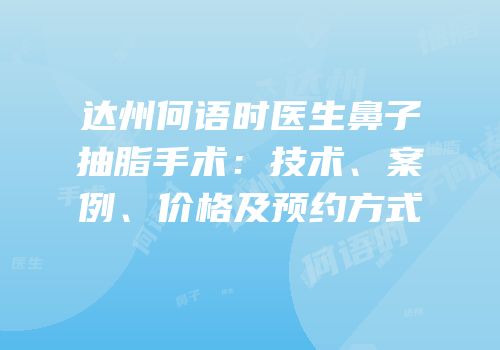达州何语时医生鼻子抽脂手术：技术、案例、价格及预约方式