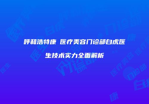 呼和浩特康睎医疗美容门诊部白虎医生技术实力全面解析