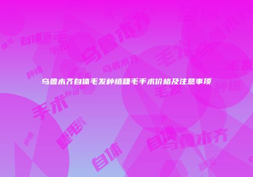 乌鲁木齐自体毛发种植睫毛手术价格及注意事项