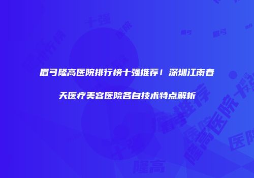 眉弓隆高医院排行榜十强推荐！深圳江南春天医疗美容医院各自技术特点解析