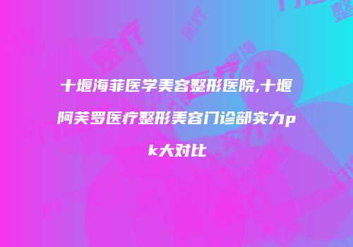 十堰海菲医学美容整形医院,十堰阿芙罗医疗整形美容门诊部实力pk大对比