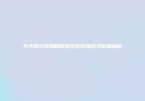 齐齐哈尔市耳畸形矫正医院排名及价格解析