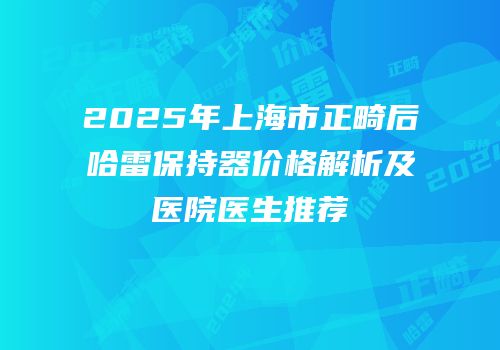 2025年上海市正畸后哈雷保持器价格解析及医院医生推荐