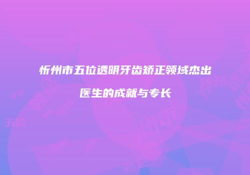 忻州市五位透明牙齿矫正领域杰出医生的成就与专长