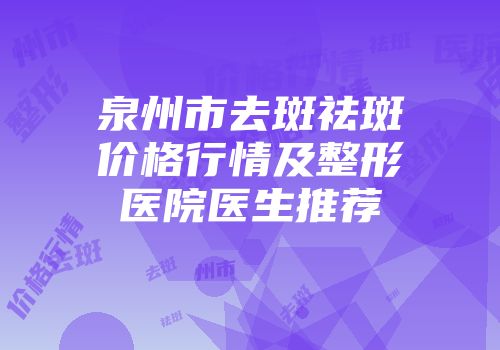 泉州市去斑祛斑价格行情及整形医院医生推荐