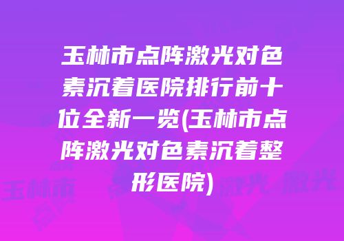 玉林市点阵激光对色素沉着医院排行前十位全新一览(玉林市点阵激光对色素沉着整形医院)