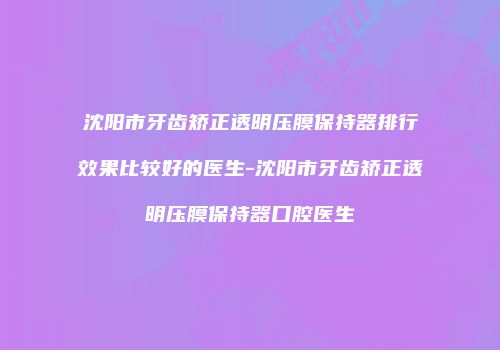 沈阳市牙齿矫正透明压膜保持器排行效果比较好的医生-沈阳市牙齿矫正透明压膜保持器口腔医生