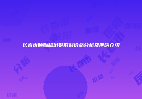 长春市除咖啡斑整形科价格分析及医院介绍