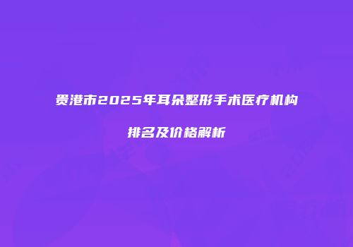 贵港市2025年耳朵整形手术医疗机构排名及价格解析