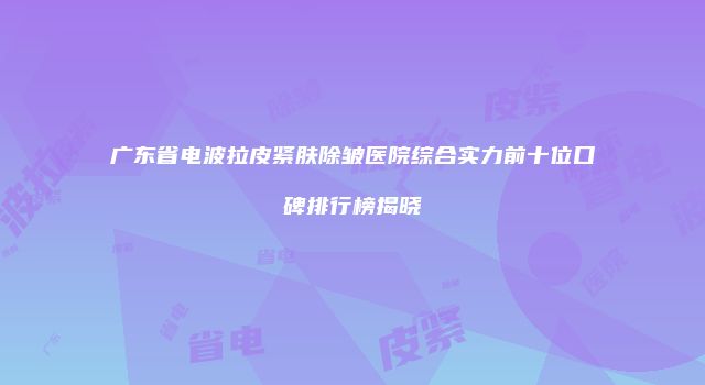 广东省电波拉皮紧肤除皱医院综合实力前十位口碑排行榜揭晓