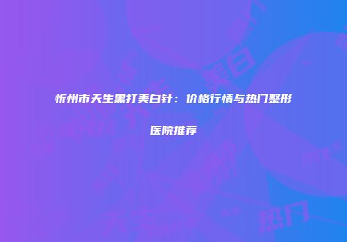 忻州市天生黑打美白针：价格行情与热门整形医院推荐