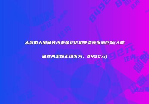 太原市大脚趾往内歪矫正价格收费表优惠巨献(大脚趾往内歪矫正均价为：8492元)