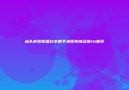 汕头市胶原蛋白丰唇手术医院排名前10推荐