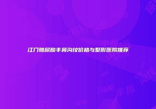 江门玻尿酸丰鼻沟纹价格与整形医院推荐