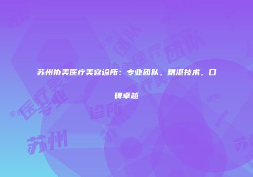 苏州协美医疗美容诊所：专业团队，精湛技术，口碑卓越