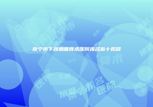 南宁市下颌角磨骨术医院排名前十揭晓