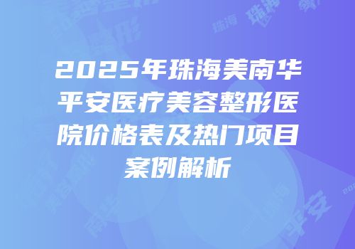 2025年珠海美南华平安医疗美容整形医院价格表及热门项目案例解析