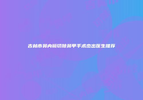 吉林市鼻内镜切除鼻甲手术杰出医生推荐