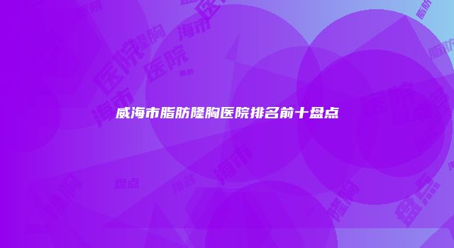 威海市脂肪隆胸医院排名前十盘点