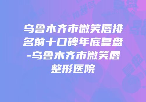 乌鲁木齐市微笑唇排名前十口碑年底复盘-乌鲁木齐市微笑唇整形医院