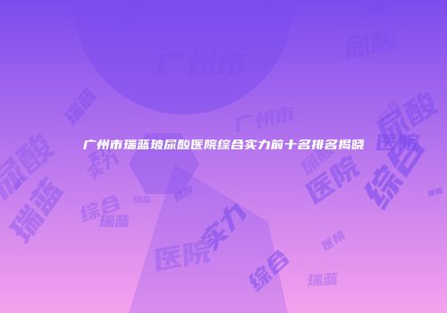 广州市瑞蓝玻尿酸医院综合实力前十名排名揭晓