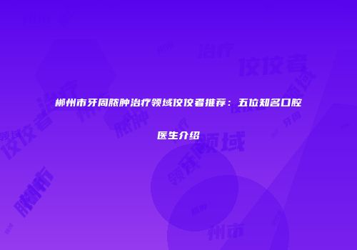 郴州市牙周脓肿治疗领域佼佼者推荐：五位知名口腔医生介绍