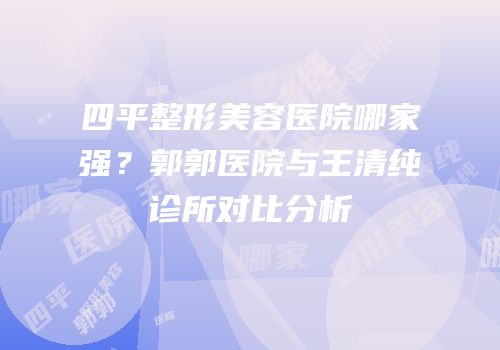 四平整形美容医院哪家强？郭郭医院与王清纯诊所对比分析