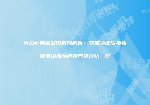 长治市美容整形机构解析：郭爱萍医院与新医氧诊所特色项目及价格一览