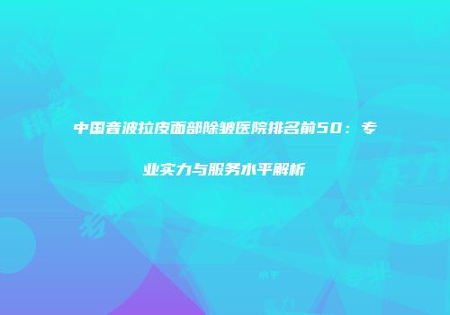 中国音波拉皮面部除皱医院排名前50：专业实力与服务水平解析