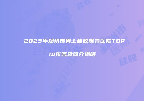 2025年郑州市男士硅胶隆鼻医院TOP10排名及简介揭晓
