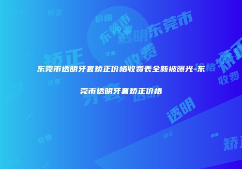 东莞市透明牙套矫正价格收费表全新被曝光-东莞市透明牙套矫正价格