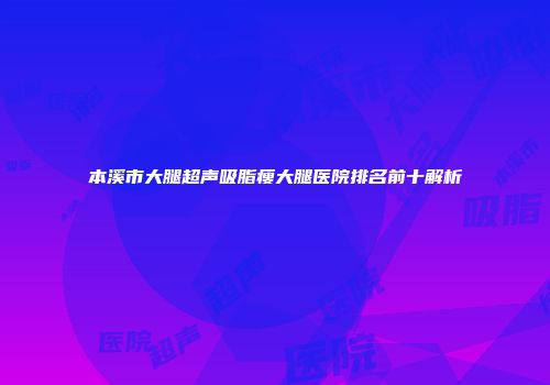 本溪市大腿超声吸脂瘦大腿医院排名前十解析