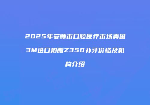2025年安顺市口腔医疗市场美国3M进口树脂Z350补牙价格及机构介绍