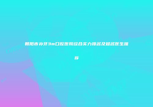 朝阳市补牙3m口腔医院综合实力排名及知名医生推荐