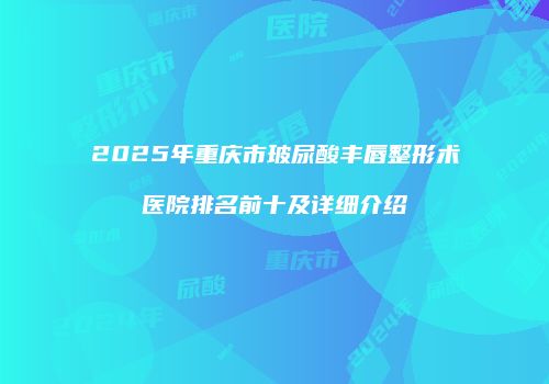 2025年重庆市玻尿酸丰唇整形术医院排名前十及详细介绍