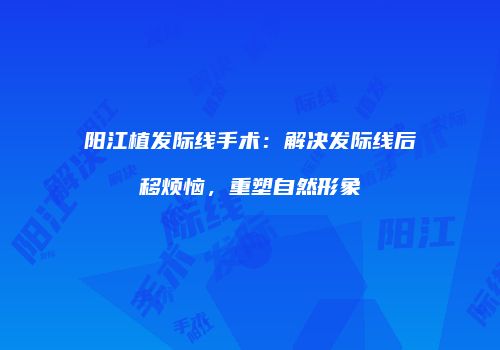阳江植发际线手术：解决发际线后移烦恼，重塑自然形象