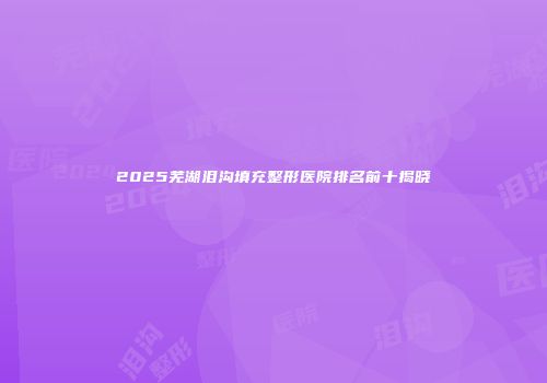 2025芜湖泪沟填充整形医院排名前十揭晓