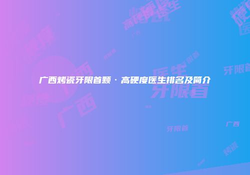 广西烤瓷牙限首颗·高硬度医生排名及简介