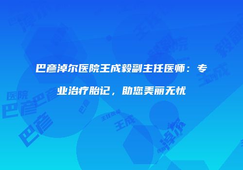 巴彦淖尔医院王成毅副主任医师：专业治疗胎记，助您美丽无忧
