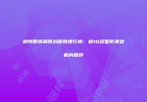 郑州侧鼻翼倾斜医院排行榜：前10名整形美容机构推荐