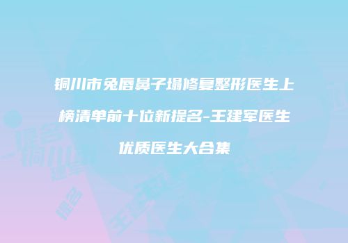 铜川市兔唇鼻子塌修复整形医生上榜清单前十位新提名-王建军医生优质医生大合集
