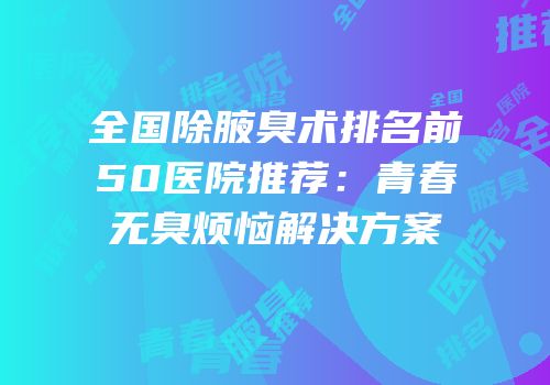 全国除腋臭术排名前50医院推荐：青春无臭烦恼解决方案