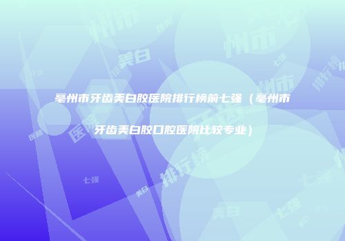 亳州市牙齿美白胶医院排行榜前七强（亳州市牙齿美白胶口腔医院比较专业）